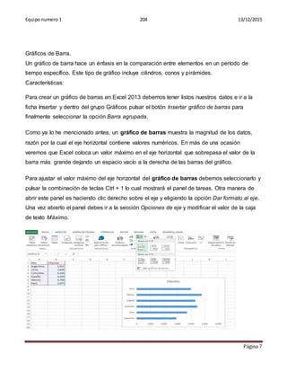 Equipo numero 1 204 13/12/2015
Página 7
Gráficos de Barra.
Un gráfico de barra hace un énfasis en la comparación entre elementos en un período de
tiempo específico. Este tipo de gráfico incluye cilindros, conos y pirámides.
Características:
Para crear un gráfico de barras en Excel 2013 debemos tener listos nuestros datos e ir a la
ficha Insertar y dentro del grupo Gráficos pulsar el botón Insertar gráfico de barras para
finalmente seleccionar la opción Barra agrupada.
Como ya lo he mencionado antes, un gráfico de barras muestra la magnitud de los datos,
razón por la cual el eje horizontal contiene valores numéricos. En más de una ocasión
veremos que Excel coloca un valor máximo en el eje horizontal que sobrepasa el valor de la
barra más grande dejando un espacio vacío a la derecha de las barras del gráfico.
Para ajustar el valor máximo del eje horizontal del gráfico de barras debemos seleccionarlo y
pulsar la combinación de teclas Ctrl + 1 lo cual mostrará el panel de tareas. Otra manera de
abrir este panel es haciendo clic derecho sobre el eje y eligiendo la opción Dar formato al eje.
Una vez abierto el panel debes ir a la sección Opciones de eje y modificar el valor de la caja
de texto Máximo.
 