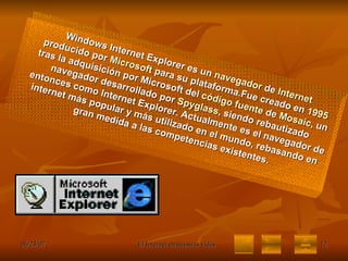 Windows Internet Explorer es un  navegador  de  Internet  producido por  Microsoft  para su plataforma.Fue creado en  1995  tras la adquisición por Microsoft del  código fuente  de  Mosaic , un navegador desarrollado por  Spyglass , siendo rebautizado entonces como Internet Explorer. Actualmente es el navegador de internet más popular y más utilizado en el mundo, rebasando en gran medida a las competencias existentes. 