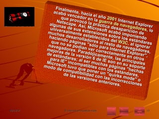 Finalmente, hacia el año  2001  Internet Explorer acabó vencedor en la  guerra de navegadores , lo que provocó la práctica desaparición de Netscape. Así, Microsoft acabó imponiendo algunas de sus extensiones sobre los estándares universalmente establecidos del  W3C , al ignorar muchos desarrolladores al resto de navegadores, haciendo páginas "sólo para Internet Explorer", que no se podían ver correctamente en otros navegadores. Paradójicamente, las principales mejoras de la versión 6 de IE son en su soporte de estándares; al ser muchas páginas "hechas para IE" incompatibles con los estándares, Microsoft tuvo que poner un "quirks mode" o modo de compatibilidad con las incorrecciones de las versiones anteriores. 