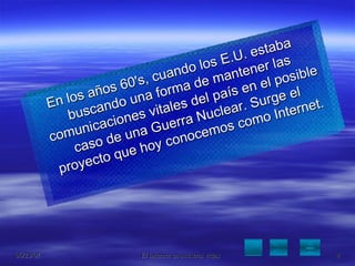 En los años 60's, cuando los E.U. estaba buscando una forma de mantener las comunicaciones vitales del país en el posible caso de una Guerra Nuclear. Surge el proyecto que hoy conocemos como Internet. 
