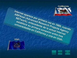 Internet aparece por primera vez en 1969, cuando ARPAnet (Advanced Research Projects Agency NETwork), antecedente de la actual Internet establece su primera conexión entre tres universidades en California y una en Utah. 