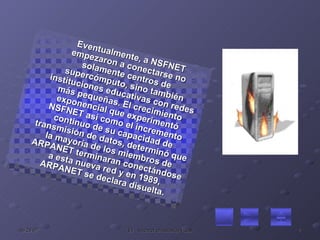 Eventualmente, a NSFNET empezaron a conectarse no solamente centros de supercómputo, sino también instituciones educativas con redes más pequeñas. El crecimiento exponencial que experimentó NSFNET así como el incremento continuo de su capacidad de transmisión de datos, determinó que la mayoría de los miembros de ARPANET terminaran conectándose a esta nueva red y en 1989, ARPANET se declara disuelta. 