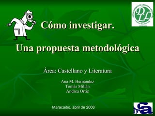 Cómo investigar. Una propuesta metodológica Área: Castellano y Literatura Ana M. Hernández Tomás Millán Andrea Ortiz Maracaibo, abril de 2008 