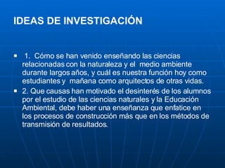 IDEAS DE INVESTIGACIÓN   1.  Cómo se han venido enseñando las ciencias relacionadas con la naturaleza y el  medio ambiente durante largos años, y cuál es nuestra función hoy como estudiantes y  mañana como arquitectos de otras vidas. 2. Que causas han motivado el desinterés de los alumnos por el estudio de las ciencias naturales y la Educación Ambiental, debe haber una enseñanza que enfatice en los procesos de construcción más que en los métodos de transmisión de resultados. 