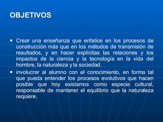 OBJETIVOS   Crear una enseñanza que enfatice en los procesos de construcción más que en los métodos de transmisión de resultados, y en hacer explícitas las relaciones y los impactos de la ciencia y la tecnología en la vida del hombre, la naturaleza y la sociedad. involucrar al alumno con el conocimiento, en forma tal que pueda entender los procesos evolutivos que hacen posible que hoy existamos como especie cultural, responsable de mantener el equilibrio que la naturaleza requiere. 