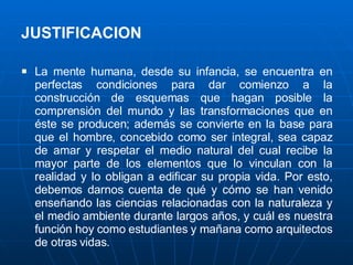 JUSTIFICACION   La mente humana, desde su infancia, se encuentra en perfectas condiciones para dar comienzo a la construcción de esquemas que hagan posible la comprensión del mundo y las transformaciones que en éste se producen; además se convierte en la base para que el hombre, concebido como ser integral, sea capaz de amar y respetar el medio natural del cual recibe la mayor parte de los elementos que lo vinculan con la realidad y lo obligan a edificar su propia vida. Por esto, debemos darnos cuenta de qué y cómo se han venido enseñando las ciencias relacionadas con la naturaleza y el medio ambiente durante largos años, y cuál es nuestra función hoy como estudiantes y mañana como arquitectos de otras vidas. 