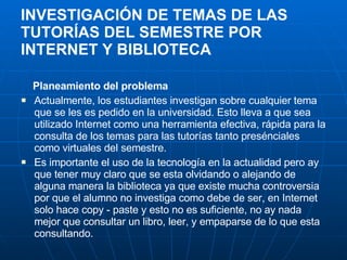 INVESTIGACIÓN DE TEMAS DE LAS TUTORÍAS DEL SEMESTRE POR INTERNET Y BIBLIOTECA Planeamiento del problema Actualmente, los estudiantes investigan sobre cualquier tema que se les es pedido en la universidad. Esto lleva a que sea utilizado Internet como una herramienta efectiva, rápida para la consulta de los temas para las tutorías tanto presénciales como virtuales del semestre. Es importante el uso de la tecnología en la actualidad pero ay que tener muy claro que se esta olvidando o alejando de alguna manera la biblioteca ya que existe mucha controversia por que el alumno no investiga como debe de ser, en Internet solo hace copy - paste y esto no es suficiente, no ay nada mejor que consultar un libro, leer, y empaparse de lo que esta consultando. 