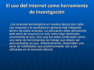 El uso  del  Internet como herramienta de Investigación Los avances tecnológicos en nuestra época son cada vez mayores y la sociedad en general está integrada dentro de estos avances. La educación debe aprovechar esta serie de recursos no sólo como algo destinado únicamente al ocio, sino que los debe contemplar como una serie de herramientas de trabajo que deben ser aprovechadas ya que, didácticamente, desarrollan una serie de habilidades que posteriormente van a ser utilizadas en el mercado laboral. 