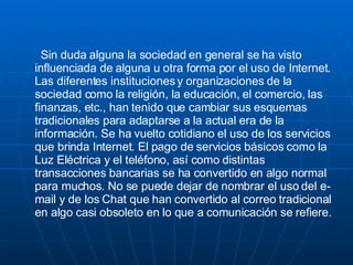 Sin duda alguna la sociedad en general se ha visto influenciada de alguna u otra forma por el uso de Internet. Las diferentes instituciones y organizaciones de la sociedad como la religión, la educación, el comercio, las finanzas, etc., han tenido que cambiar sus esquemas tradicionales para adaptarse a la actual era de la información. Se ha vuelto cotidiano el uso de los servicios que brinda Internet. El pago de servicios básicos como la Luz Eléctrica y el teléfono, así como distintas transacciones bancarias se ha convertido en algo normal para muchos. No se puede dejar de nombrar el uso del e-mail y de los Chat que han convertido al correo tradicional en algo casi obsoleto en lo que a comunicación se refiere. 