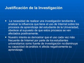 Justificación de la Investigación La necesidad de realizar una investigación tendiente a analizar la influencia que tiene el uso de Internet sobre los procesos de aprendizaje del estudiante de la Universidad, obedece al supuesto de que estos procesos se ven afectados positivamente. Nuestro interés es demostrar que el uso cada vez más frecuente de Internet por parte de los estudiantes universitarios como fuente de investigación no disminuye su capacidad de análisis ni afecta negativamente su aprendizaje. 