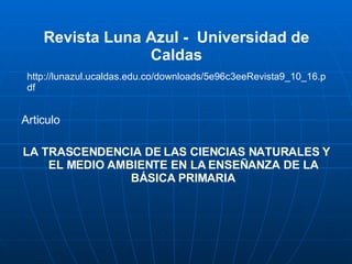 Revista Luna Azul -  Universidad de Caldas Articulo LA TRASCENDENCIA DE LAS CIENCIAS NATURALES Y EL MEDIO AMBIENTE EN LA ENSEÑANZA DE LA BÁSICA PRIMARIA http://lunazul.ucaldas.edu.co/downloads/5e96c3eeRevista9_10_16.pdf 