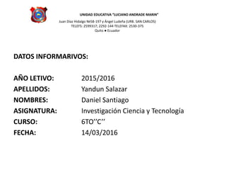 UNIDAD EDUCATIVA ″LUCIANO ANDRADE MARIN”
Juan Díaz Hidalgo №58-197 y Ángel Ludeña (URB. SAN CARLOS)
TELEFS: 2599317; 2292-144 TELEFAX: 2530-375
Quito ● Ecuador
DATOS INFORMARIVOS:
AÑO LETIVO: 2015/2016
APELLIDOS: Yandun Salazar
NOMBRES: Daniel Santiago
ASIGNATURA: Investigación Ciencia y Tecnología
CURSO: 6TO’’C’’
FECHA: 14/03/2016
 