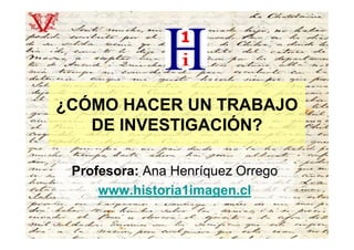 ¿CÓMO HACER UN TRABAJO
   DE INVESTIGACIÓN?

 Profesora: Ana Henríquez Orrego
     www.historia1imagen.cl
 