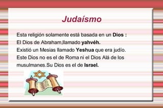 Judaísmo Esta religión solamente está basada en un  Dios : El Dios de Abraham,llamado  yahvéh. Existió un Mesias llamado  Yeshua  que era judío. Este Dios no es el de Roma ni el Dios Alá de los  musulmanes.Su Dios es el de  Israel. 
