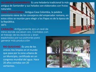 HELADERÍA MONSERRATE:   Es una heladería tradicional la más antigua de Santander y sus helados son elaborados con frutas naturales  CASA CONSISTORIAL :  Antigua Casa Colombia, la palabra consistorio viene de los consejeros del emperador romano, en estos sitios se reunían para elegir a los Papas es de la época de la República. 1871 CANALÓN :  Antiguamente era un real de mina donde sacaban oro. Contaba con el trabajo de los esclavos y eran explotados por sus patrones para generar más producción RIO QUILICHAO : Es uno de los únicos ríos limpios en el mundo que pasa por la zona urbana de un Municipio, certificado en un congreso mundial del agua. Hace 20 años contaba con 20 vertientes.  