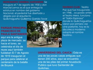 MONUMENTO GENERAL SANTANDER :  Se inaugura el 7 de agosto de 1930 y don Marcial Lemos es el que entrega la estatua en nombre del gobierno Nacional, el pedestal fue diseñado y dirigido por el arquitecto Quilichagueño Guillermo Garrido Tovar TEATRINO CLUB:  Teatro Paz que fue inaugurado en 1948, , ocupado antes el Teatro Mera ,funciono el “Salón Espinosa” donde lo Quilichagueños vieron por primera vez cine parlante, hoy es la discoteca moderna adopta el nombre Teatrino. PARQUE PRINCIPAL FRANCISCO DE PAULA SANTANDER .: aquí era la antigua plaza de mercado, se hacia el toreo, se celebraba el día de reyes aquí también fusilaban El 7 de Agosto de 1919 inauguran el parque para celebrar el centenario de la batalla de Boyacá UNIVERSIDAD DEL CAUCA :  Esta es una de las pocas casas antiguas que tienen 200 años, aquí se encuentra una de las pilas del primer Acueducto Publico que tuvo Santander de Quilichao,  