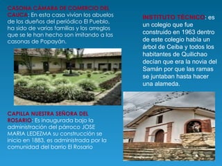 CASONA CÁMARA DE COMERCIO DEL CAUCA : En esta casa vivían los abuelos de los dueños del periódico El Pueblo, ha sido de varias familias y los arreglos que se le han hecho son imitando a las casonas de Popayán. INSTITUTO TÉCNICO : es un colegio que fue construido en 1963 dentro de este colegio había un árbol de Ceiba y todos los habitantes de Quilichao decían que era la novia del Samán por que las ramas se juntaban hasta hacer una alameda.  CAPILLA NUESTRA SEÑORA DEL ROSARIO : Es inaugurada bajo la administración del párroco JOSE MARIA LEDEZMA su construcción se inicio en 1883, es administrada por la comunidad del barrio El Rosario 