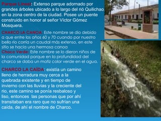 Parque Lineal :  Extenso parque adornado por grandes árboles ubicado a lo largo del rió Quilichao, en la zona centro de la ciudad. Posee un puente construido en honor al señor Víctor Gómez Mosquera. CHARCO LA CANOA :  Este nombre se dio debido a que entre los años 60 y 70 cuando por nuestro bello rio corría un caudal más extenso, en este  sitio se hacia una hermosa canoa     Chaco Verde:   Este nombre se lo dieron niños de la comunidad porque en la profundidad del charco se daba un matiz color verde en el agua.  CHARCO LA CAÍDA : existía un camino lleno de herradura muy cerca a la quebrada existente y en tiempo de invierno con las lluvias y la creciente del rio, este camino se ponía resbaloso y liso, entonces  las personas que por ahí transitaban era raro que no sufrían una caída, de ahí el nombre de Charco.  
