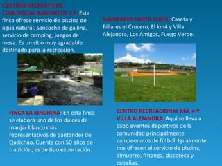 CENTROS RECREATIVOS CLUB SOCIAL RANCHO DE J.P:   Esta finca ofrece servicio de piscina de agua natural, sancocho de gallina, servicio de camping, juegos de mesa. Es un sitio muy agradable destinado para la recreación. BALNEARIO SANTA LUCIA :  Caseta y Billares el Crucero, El km4 y Villa Alejandra, Los Amigos, Fuego Verde. FINCA LA KINDIANA : En esta finca se elabora uno de los dulces de manjar blanco más representativos de Santander de Quilichao. Cuenta con 50 años de tradición, es de tipo exportación.  CENTRO RECREACIONAL KM. 4 Y VILLA ALEJANDRA : Aquí se lleva a cabo eventos deportivos de la comunidad principalmente campeonatos de fútbol. Igualmente nos ofrecen el servicio de piscina, almuerzo, fritanga, discoteca y cabañas. 