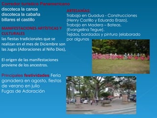 Corredor turístico Panamericano discoteca la canoa  discoteca la cabaña billares el castillo ARTESANÍAS:  Trabajo en Guadua - Construcciones (Henry Castillo y Eduardo Erazo). Trabajo en Madera – Bateas. (Evangelina Tegue). Tejidos, bordados y pintura (elaborado por algunas  MANIFESTACIONES ARTÍSTICAS Y CULTURALES las fiestas tradicionales que se realizan en el mes de Diciembre son las Jugas (Adoraciones al Niño Dios),  El origen de las manifestaciones proviene de los ancestros. Principales  festividades   Feria ganadera en agosto, fiestas de verano en julio Fugas de Adoración  