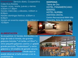 TRANSPORTE:  Servicio diario, Cooperativa Colectivos Rulares  Horario .lunes. Marte, jueves y viernes 6.00am a 7.30pm  Horario miércoles y sábados, 4.00am a 8.00pm Horario domingos festivos. 6.00am a 8.00pm  Horario en eventos especiales 6.00am a 10.00pm HOSPEDAJE:  Tierra de Oro HOTEL PANAMERICANO: 8292052. HOTEL NURIBA HOSTERIA CRISTAL Centro Recreacional KM4-Villa Alejandra. Zona de camping ALIMENTACIÓN :   Se encuentran 12 tiendas distribuidas a lo largo de toda la Vereda, dos grandes galpones Avícolas * el Caribe y el Olivo* y otros pequeño galpones caseros y 1 galpón grande porcicola *Gualandayes* y varios galpones y 10 establos de ganado vacuno.  MIRADOR LAS DELICIAS : Desde aquí se puede observar el bello paisaje y con la posibilidad de  