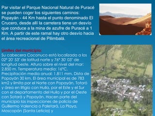 Par visitar el Parque Nacional Natural de Puracé se pueden coger los siguientes caminos: Popayán - 44 Km hasta el punto denominado El Crucero, desde allí la carretera tiene un desvío que conduce a la mina de azufre de Puracé a 1 Km. A partir de este ramal hay otro desvío hacia el área recreacional de Pilimbalá. Límites del municipio: Su cabecera Coconuco está localizada a los 02º 20' 53" de latitud norte y 76º 30' 03" de longitud oeste. Altura sobre el nivel del mar: 2.850 m. Temperatura media: 16°C. Precipitación media anual: 1.811 mm. Dista de Popayán 30 km. El área municipal es de 783 km2 y limita por el Norte con Popayán, Totoró y área en litigio con Huila, por el Este y el Sur con el departamento del Huila y por el Oeste con Sotará y Popayán. Hacen parte del municipio las inspecciones de policía de Guillermo Valencia o Paletará, La Playa, Moscopán (Santa Leticia) y  
