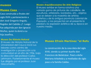 MUSEO MUSEO MUSEO MUSEO MUSEO MUSEO MUSEO MUSEO MUSEO MUSEO MUSEO Museo Arquidiocesano De Arte Religioso El Museo exhibe en forma rotativa una variada gama de pinturas de caballete, de esculturas, orfebrería, bordados, etc., objetos que se deben a la maestría de artistas quiteños y de la antigua provincia colonial de Popayán, y nos proyectan en el presente la piedad y la expresión estética de su época en nuestro medio.  Museo De Historia Natural El Museo de Historia Natural de la Universidad del Cauca inició sus labores como centro de investigación y proyección a la comunidad en el año de 1936, bajo la dirección del profesor Carlos Lehmann. Posteriormente el museo fue dirigido por el profesor Juan Giacometto. museos Museo Casa  Valencia Casa construida a finales del siglo XVIII y perteneciente a don José Gregorio Angulo, Regidor del Cabildo ¿?. Luego fue adquirida por don Ignacio Muñoz, quien la donó a su hija Josefina,  Museo Efraín Martínez "el Refugio" La construcción de la casa data del siglo XVIII, siendo su primer dueño don Francisco de Belalcázar. Pasó a doña Mariana Arboleda y a mediados de siglo paso a la familia Caldas. 