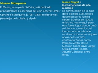 Museo Negret  e iberoamericano de arte moderno La construcción de la casa data del siglo XVIII, siendo adquirida por la familia Negret Dueñas en 1930. El artista no nació aquí, pero este fue el lugar donde pasó su infancia y juventud; el iberoamericano de arte moderno expone las mejores obras de los artistas contemporáneos como Roberto Matta, David Manssur, Omar Rayo, Jorge Oteiza, Pablo Picasso, Agustín Cárdenas entre otros. Museo Mosquera El Museo, en su parte histórica, está dedicado principalmente a la memoria del Gran General Tomás Cipriano de Mosquera, (1798 – 1878) su época y los personajes de la ciudad y el país. 