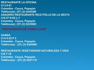 RESTAURANTE LA OFICINA Cl 4 8-01 Colombia - Cauca, Popayán Teléfono(s): (57) (2) 8240380 ASADERO RESTAURANTE RICO POLLO DE LA SEXTA Cr6 27 N-62 L-1 Colombia - Cauca, Popayán Teléfono(s): (57) (2) 8235595  RESTAURANTE DE COMIDA LIGHT KANDA Cl 6 4-52 P 2 Colombia - Cauca, Popayán Teléfono(s) : (57) (2) 8394900 RESTAURANTE VEGETARIANO NATURALEZA Y VIDA Cr8 7-19 Colombia - Cauca, Popayán Teléfono(s) : (57) (2) 8221118 