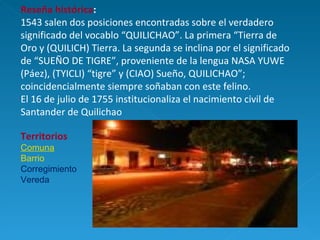 Reseña histórica : 1543 salen dos posiciones encontradas sobre el verdadero significado del vocablo “QUILICHAO”. La primera “Tierra de Oro y (QUILICH) Tierra. La segunda se inclina por el significado de “SUEÑO DE TIGRE”, proveniente de la lengua NASA YUWE (Páez), (TYICLI) “tigre” y (CIAO) Sueño, QUILICHAO”; coincidencialmente siempre soñaban con este felino.  El 16 de julio de 1755 institucionaliza el nacimiento civil de Santander de Quilichao Territorios C omuna Barrio Corregimiento Vereda 