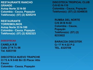 RESTAURANTE RANCHO GRANDE Autop Norte 32 N-50 Colombia - Cauca, Popayán Teléfono(s): (57) (2) 8205219 RESTAURANTE TORREMOLINOS Autop Norte 33 N-100 Colombia - Cauca, Popayán Teléfono(s): (57) (2) 8202323 DISCOTECAS CANELA R.B  Calle 27 N 7c 06 Tel. 8203150 DISCOTECA NUEVO TRAPICHE Cl 73 A N 8-60 Brr El Placer Alto Cauca Colombia - Cauca, Popayán DISCOTECA TROPICAL CLUB Cr9 63 N-110 Colombia - Cauca, Popayán Teléfono(s): (57) (2) 8246635   RUMBA DEL NORTE Cr9 26 B N-02 Colombia - Cauca, Popayán Teléfono(s): (57) (2) 8233922 BARACOA DISCOTEK Cr 17 N 4-22 P-2 TEL. 8325709 