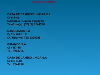 CASAS DE CAMBIO CASA DE CAMBIOS UNIDAS S.A. Cr 6 5-40 Colombia - Cauca, Popayán Teléfono(s): (57) (2) 8244216 CAMBIAMOS S.A  Cr 7 N 6-41 L 9  CC Rodrival Tel: 8205288 GIRAMOS S.A. Cl 4 N7-45 Tel. 8243755 CASA DE CAMBIO UNIDA S.A Cr 6 N 5-40 Tel. 8244216  