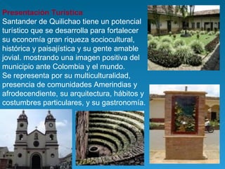 Presentación Turística  Santander de Quilichao tiene un potencial turístico que se desarrolla para fortalecer su economía gran riqueza sociocultural, histórica y paisajística y su gente amable jovial. mostrando una imagen positiva del municipio ante Colombia y el mundo. Se representa por su multiculturalidad, presencia de comunidades Amerindias y  afrodecendiente, su arquitectura, hábitos y costumbres particulares, y su gastronomía. 