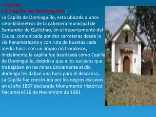 Lugares  La Capilla de Dominguillo : La Capilla de Dominguillo, esta ubicada a unos siete kilómetros de la cabecera municipal de Santander de Quilichao, en el departamento del Cauca, comunicada por dos carreteras desde la vía Panamericana y con ruta de busetas cada media hora. con un limpio rió frondosos, Inicialmente la capilla fue bautizada como Capilla de Dominguillo, debido a que a los esclavos que trabajaban en las minas únicamente el día domingo les daban una hora para el descanso,. La Capilla fue construida por los negros esclavos en el año 1857 declarada Monumento Histórico Nacional el 26 de Noviembre de 1981   