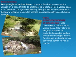 Rutas turísticas   Ruta paisajística de San Pedro:  La vereda San Pedro se encuentra ubicada en la zona Oriente de Santander de Quilichao. Por la vereda pasa el rio Quilichao, con aguas cristalinas y frías que incitan a los visitantes a disfrutar y relajarse. Uno de los charcos más representativos es el charco del burro  RUTA AFRODESCENDIENTE El Salto del tigre : Esta cascada esta ubicada en la vereda Santa Rita y Llano de Alegrías, atraviesa un conjunto de grandes piedras formando un tobogán natural. Se dice que aquí saltaban los pequeños tigrillos he hay el nombre 