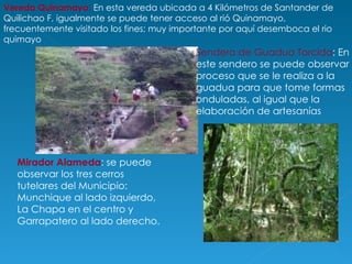 Vereda Quinamayo :  En esta vereda ubicada a 4 Kilómetros de Santander de Quilichao F, igualmente se puede tener acceso al rió Quinamayo, frecuentemente visitado los fines; muy importante por aquí desemboca el rio quimayo Mirador Alameda : se puede observar los tres cerros tutelares del Municipio: Munchique al lado izquierdo, La Chapa en el centro y Garrapatero al lado derecho. Sendero de Guadua Torcida : En este sendero se puede observar el proceso que se le realiza a la guadua para que tome formas onduladas, al igual que la elaboración de artesanías 