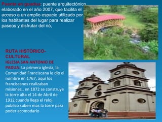 Puente en guadua : puente arquitectónico elaborado en el año 2007, que facilita el acceso a un amplio espacio utilizado por los habitantes del lugar para realizar paseos y disfrutar del rió,  RUTA HISTÓRICO- CULTURAL IGLESIA SAN ANTONIO DE PADUA :  La primera iglesia, la Comunidad Franciscana le dio el nombre en 1767, aquí los franciscanos realizaban misiones,, en 1872 se construye la torre alta el 14 de Abril de 1912 cuando llega el reloj publico suben mas la torre para poder acomodarlo 