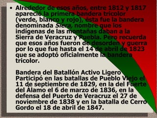 Alrededor de esos años, entre 1812 y 1817 apareció la primera bandera tricolor (verde, blanco y rojo), ésta fue la bandera denominada  Siera,  nombre que los indígenas de las montañas daban a la Sierra de Veracruz y Puebla. Pero recuerda que esos años fueron de desorden y guerra por lo que fue hasta el 14 de abril de 1823 que se adoptó oficialmente la bandera tricolor. Bandera del Batallón Activo Ligero  Participó en las batallas de Pueblo Viejo el 11 de septiembre de 1829, en la del Fuerte del Álamo el 6 de marzo de 1836, en la defensa del Puerto de Veracruz el 27 de noviembre de 1838 y en la batalla de Cerro Gordo el 18 de abril de 1847.  