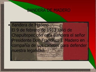 BANDERA DE MADERO Bandera de Madero  El 9 de febrero de 1913 salió de Chapultepec con esta Bandera el señor Presidente Don Francisco I. Madero en compañía de sus cadetes para defender nuestra legalidad.   