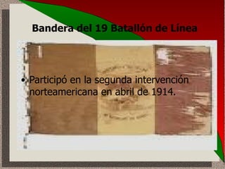 Bandera del 19 Batallón de Línea   Participó en la segunda intervención norteamericana en abril de 1914.  