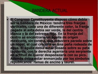 BANDERA ACTUAL El Congreso Constituyente dispuso cómo debía ser la bandera de México: tendría tres franjas verticales, cada una de diferente color, la franja pegada al asta debía ser verde, la del centro blanca y la del extremo roja. En la franja del centro se encontraría un águila de origen mexicano, sin corona, que estuviera parada sobre un nopal, el cual crecería en una peña rodeada de agua. El águila debía estar posada sobre su pata izquierda, con la derecha agarraría una serpiente en actitud de querer despedazarla con su pico. Además debía estar enmarcada por los símbolos republicanos: ramas de encino y laurel.  