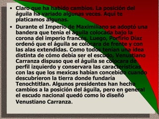 Claro que ha habido cambios. La posición del águila ha variado algunas veces. Aquí te platicamos algunas. Durante el Imperio de Maximiliano se adoptó una bandera que tenía el águila colocada bajo la corona del imperio francés. Luego, Porfirio Díaz ordenó que el águila se colocara de frente y con las alas extendidas. Como todos tenían una idea distinta de cómo debía ser el escudo, Venustiano Carranza dispuso que el águila se colocara de perfil izquierdo y conservara las características con las que los mexicas habían concebido cuando descubrieron la tierra donde fundaría Tenochtitlan. Algunos presidentes han hecho cambios a la posición del águila, pero en general el escudo nacional quedó como lo diseñó Venustiano Carranza .  