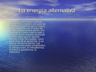 La energía alternativa  La energía alternativa o blanda, este término engloba una serie de fuentes energéticas que en teoría no se agotarían con el paso del tiempo. Estas fuentes serían una alternativa a otras tradicionales y producirían un impacto ambiental mínimo, pero que en sentido estricto ni son renovables, como es el caso de la geotermia, ni se utilizan de forma blanda. Las energías renovables comprenden: la energía solar, la hidroeléctrica, la eólica la geotérmica, la hidráulica. 
