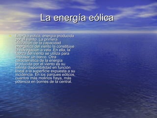 La energía eólica   Energía eólica, energía producida por el viento. La primera utilización de la capacidad energética del viento la constituye la navegación a vela .En ella, la fuerza del viento se utiliza para impulsar un barco. Otra característica de la energía producida por el viento es su infinita disponibilidad en función lineal a la superficie expuesta a su incidencia. En los parques eólicos, cuantos más molinos haya, más potencia en bornes de la central.  