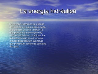 La energía hidráulica   La energía hidráulica se obtiene de la caída del agua desde cierta altura hasta un nivel inferior, lo que provoca el movimiento de ruedas hidráulicas o turbinas. La hidroelectricidad es un recurso natural disponible en las zonas que presentan suficiente cantidad de agua.  