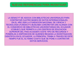 NUEVAS REFERENCIAS PARA INVENTIGAR LA SENACYT SE ASOCIA CON BIBLIOTECAS UNIVERSALES PARA  CONTRATAR CUATRO BASES DE DATOS INTERNACIONALES. EN EL AÑO 2000 LA FUNDACION NACIONAL DE CIENCIA Y  TECNOLOGIA (FUNDACYT) BUSCABA CONCRETAR UNA ALIANZA CON EL CONSORCIO DE BIBLIOTECAS UNIVERSITARIAS DEL ECUADOR  (COBUEC) QUE PERMITA A LOS CENTROS DE EDUCACION  SUPERIOR DEL PAIS ACCEDER A ESTE TIPO DE RECURSOS Y  PONERLAS A DISPOSICION DE QUIENES REAIZAN LA INVESTIGACION  CIENTIFICA EN EL ECUADOR. LA PRINCIPAL TRABA A TRAVES DE ESTE  TIEMPO FUE EL ALTISIMO COSTO QUE SE PONE A CONTRATAR ESTOS SERVICIOS. 