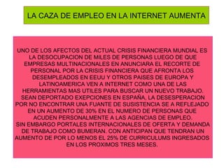 LA CAZA DE EMPLEO EN LA INTERNET AUMENTA UNO DE LOS AFECTOS DEL ACTUAL CRISIS FINANCIERA MUNDIAL ES  LA DESOCUPACION DE MILES DE PERSONAS LUEGO DE QUE  EMPRESAS MULTINACIONALES EN ANUNCIARA EL RECORTE DE  PERSONAL POR LA CRISIS FINANCIERA QUE AFRONTA LOS  DESEMPLEADOS EN EEUU Y OTROS PAISES DE EUROPA Y LATINOAMERICA VEN A INTERNET COMO UNA DE LAS  HERRAMIENTAS MAS UTILES PARA BUSCAR UN NUEVO TRABAJO. SEAN DEPORTADO EXEPCIONES EN ESPAÑA, LA DESESPERACION POR NO ENCONTRAR UNA FUANTE DE SUSISTENCIA SE A REFLEJADO  EN UN AUMENTO DE 30% EN EL NUMERO DE PERSONAS QUE  ACUDEN PERSONALMENTE A LAS AGENCIAS DE EMPLEO. SIN EMBARGO PORTALES INTERNACIONALES DE OFERTA Y DEMANDA DE TRABAJO COMO BUMERAN. CON ANTICIPAN QUE TENDRAN UN AUMENTO DE POR LO MENOS EL 25% DE CURRICULUMS INGRESADOS  EN LOS PROXIMOS TRES MESES.  