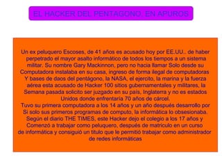 EL HACKER DEL PENTAGONO, EN APUROS Un ex peluquero Escoses, de 41 años es acusado hoy por EE.UU.. de haber perpetrado el mayor asalto informático de todos los tiempos a un sistema militar. Su nombre Gary Mackinnon, pero no hacia llamar Solo desde su  Computadora instalaba en su casa, ingreso de forma ilegal de computadoras  Y bases de daos del pentágono, la NASA, el ejercito, la marina y la fuerza aérea esta acusado de Hacker 100 sitios gubernamentales y militares, la Semana pasada solicito ser juzgado en su país, Inglaterra y no es estados Unidos donde enfrentaría 70 años de cárcel. Tuvo su primera computadora a los 14 años y un año después desarrollo por Si solo sus primeros programas de computo, la informática lo obsesionaba. Según el diario THE TIMES, este Hacker dejo el colegio a los 17 años y  Comenzó a trabajar como peluquero, después de matriculo en un curso  de informática y consiguió un titulo que le permitió trabajar como administrador  de redes informáticas 