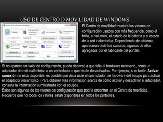 USO DE CENTRO D MOVILIDAD DE WINDOWS
El Centro de movilidad muestra los valores de
configuración usados con más frecuencia, como el
brillo, el volumen, el estado de la batería y el estado
de la red inalámbrica. Dependiendo del sistema,
aparecerán distintos cuadros, algunos de ellos
agregados por el fabricante del portátil.
Si no aparece un valor de configuración, puede deberse a que falta el hardware necesario, como un
adaptador de red inalámbrico o un controlador o que están desactivados. Por ejemplo, si el botón Activar
conexión no está disponible, es posible que deba usar el conmutador de hardware del equipo para activar
el adaptador inalámbrico. (Para obtener más información acerca de cómo activar y desactivar el adaptador,
consulte la información suministrada con el equipo).
Éstos son algunos de los valores de configuración que podría encontrar en el Centro de movilidad.
Recuerde que no todos los valores están disponibles en todos los portátiles.
 
