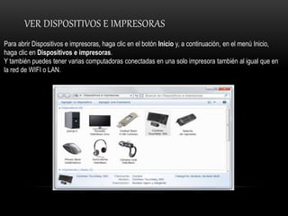 VER DISPOSITIVOS E IMPRESORAS
Para abrir Dispositivos e impresoras, haga clic en el botón Inicio y, a continuación, en el menú Inicio,
haga clic en Dispositivos e impresoras.
Y también puedes tener varias computadoras conectadas en una solo impresora también al igual que en
la red de WIFI o LAN.
 